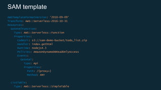 SAM template
AWSTemplateFormatVersion: '2010-09-09’
Transform: AWS::Serverless-2016-10-31
Resources:
GetHtmlFunction:
Type: AWS::Serverless::Function
Properties:
CodeUri: s3://sam-demo-bucket/todo_list.zip
Handler: index.gethtml
Runtime: nodejs4.3
Policies: AmazonDynamoDBReadOnlyAccess
Events:
GetHtml:
Type: Api
Properties:
Path: /{proxy+}
Method: ANY
ListTable:
Type: AWS::Serverless::SimpleTable
 