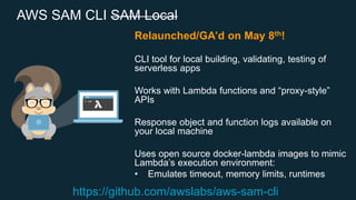 AWS SAM CLI SAM Local
Relaunched/GA’d on May 8th!
CLI tool for local building, validating, testing of
serverless apps
Works with Lambda functions and “proxy-style”
APIs
Response object and function logs available on
your local machine
Uses open source docker-lambda images to mimic
Lambda’s execution environment:
• Emulates timeout, memory limits, runtimes
https://github.com/awslabs/aws-sam-cli
 