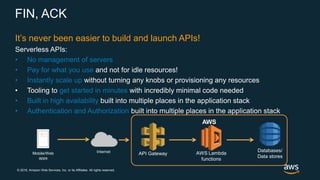 © 2018, Amazon Web Services, Inc. or its Affiliates. All rights reserved.
FIN, ACK
It’s never been easier to build and launch APIs!
Serverless APIs:
• No management of servers
• Pay for what you use and not for idle resources!
• Instantly scale up without turning any knobs or provisioning any resources
• Tooling to get started in minutes with incredibly minimal code needed
• Built in high availability built into multiple places in the application stack
• Authentication and Authorization built into multiple places in the application stack
InternetMobile/Web
apps
AWS
Databases/
Data stores
API Gateway AWS Lambda
functions
 