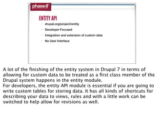 ENTITY API
                 • drupal.org/project/entity
                 • Developer Focused
                 • Integration and extension of custom data
                 • No User Interface




A lot of the ﬁnishing of the entity system in Drupal 7 in terms of
allowing for custom data to be treated as a ﬁrst class member of the
Drupal system happens in the entity module.
For developers, the entity API module is essential if you are going to
write custom tables for storing data. It has all kinds of shortcuts for
describing your data to views, rules and with a little work can be
switched to help allow for revisions as well.
 