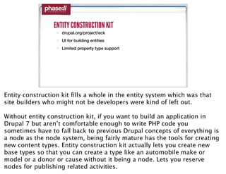 ENTITY CONSTRUCTION KIT
                  • drupal.org/project/eck
                  • UI for building entities
                  • Limited property type support




Entity construction kit ﬁlls a whole in the entity system which was that
site builders who might not be developers were kind of left out.

Without entity construction kit, if you want to build an application in
Drupal 7 but aren’t comfortable enough to write PHP code you
sometimes have to fall back to previous Drupal concepts of everything is
a node as the node system, being fairly mature has the tools for creating
new content types. Entity construction kit actually lets you create new
base types so that you can create a type like an automobile make or
model or a donor or cause without it being a node. Lets you reserve
nodes for publishing related activities.
 