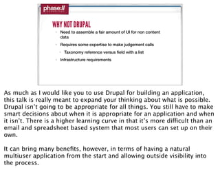WHY NOT DRUPAL
                   • Need to assemble a fair amount of UI for non content
                     data
                   • Requires some expertise to make judgement calls
                     • Taxonomy reference versus ﬁeld with a list
                   • Infrastructure requirements




As much as I would like you to use Drupal for building an application,
this talk is really meant to expand your thinking about what is possible.
Drupal isn’t going to be appropriate for all things. You still have to make
smart decisions about when it is appropriate for an application and when
it isn’t. There is a higher learning curve in that it’s more difficult than an
email and spreadsheet based system that most users can set up on their
own.

It can bring many beneﬁts, however, in terms of having a natural
multiuser application from the start and allowing outside visibility into
the process.
 