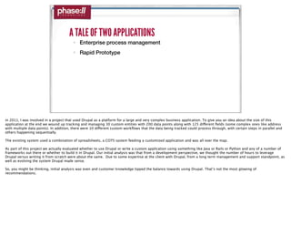 A TALE OF TWO APPLICATIONS
                                        • Enterprise process management
                                        • Rapid Prototype




in 2011, I was involved in a project that used Drupal as a platform for a large and very complex business application. To give you an idea about the size of this
application at the end we wound up tracking and managing 30 custom entities with 200 data points along with 125 different ﬁelds (some complex ones like address
with multiple data points). In addition, there were 10 different custom workﬂows that the data being tracked could process through, with certain steps in parallel and
others happening sequentially.

The existing system used a combination of spreadsheets, a COTS system feeding a customized application and was all over the map.

As part of this project we actually evaluated whether to use Drupal or write a custom application using something like Java or Rails or Python and any of a number of
frameworks out there or whether to build it in Drupal. Our initial analysis was that from a development perspective, we thought the number of hours to leverage
Drupal versus writing it from scratch were about the same. Due to some expertise at the client with Drupal, from a long term management and support standpoint, as
well as evolving the system Drupal made sense.

So, you might be thinking, initial analysis was even and customer knowledge tipped the balance towards using Drupal. That’s not the most glowing of
recommendations.
 
