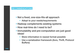 RECOMMENDATIONS
 Not a fixed, one-size-fits-all approach
  Adopt to your needs/requirements
 Hadoop complements existing systems
 How real-time do I need to be?
 Immutability and pre-computation are just good
ideas!
  Store information in rawest format possible
  Use a serialization framework (Avro, Thrift, Protocol
Buffers)
 