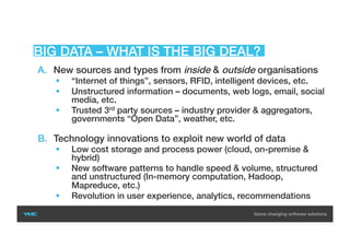 A.  New sources and types from inside & outside organisations
  “Internet of things”, sensors, RFID, intelligent devices, etc.
  Unstructured information – documents, web logs, email, social
media, etc.
  Trusted 3rd party sources – industry provider & aggregators,
governments “Open Data”, weather, etc.
B.  Technology innovations to exploit new world of data
  Low cost storage and process power (cloud, on-premise &
hybrid)
  New software patterns to handle speed & volume, structured
and unstructured (In-memory computation, Hadoop,
Mapreduce, etc.)
  Revolution in user experience, analytics, recommendations
BIG DATA – WHAT IS THE BIG DEAL?
 
