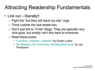 Attracting Readership Fundamentals Link out – liberally!! Fight the “but they will leave my site” urge. Think outside the real estate box. Don’t just link to “A-list” blogs. They are typically very nice guys, but simply can’t link back to everyone. Read these posts: “ Linkation ,  Linkation ,  Linkation ” by Dustin Luther “ No Readers, No Comments, My  Blog  Must Suck ” by Jay Thompson 