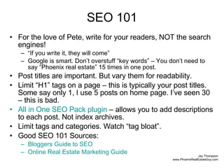 SEO 101 For the love of Pete, write for your readers, NOT the search engines! “ If you write it, they will come” Google is smart. Don’t overstuff “key words” – You don’t need to say “Phoenix real estate” 15 times in one post. Post titles are important. But vary them for readability. Limit “H1” tags on a page – this is typically your post titles. Some say only 1, I use 5 posts on home page. I’ve seen 30 – this is bad. All in One SEO Pack  plugin  – allows you to add descriptions to each post. Not index archives. Limit tags and categories. Watch “tag bloat”. Good SEO 101 Sources: Bloggers  Guide to SEO Online Real Estate Marketing Guide 