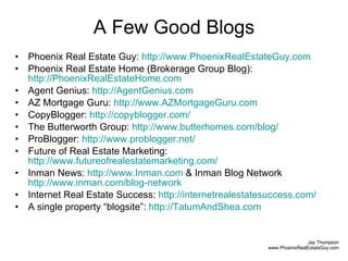 A Few Good Blogs Phoenix Real Estate Guy:  http://www.PhoenixRealEstateGuy.com   Phoenix Real Estate Home (Brokerage Group Blog):  http://PhoenixRealEstateHome.com   Agent Genius:  http://AgentGenius.com   AZ Mortgage Guru:  http://www.AZMortgageGuru.com   CopyBlogger:  http://copyblogger.com/   The Butterworth Group:  http://www.butterhomes.com/blog/ ProBlogger:  http://www.problogger.net/   Future of Real Estate Marketing:  http://www.futureofrealestatemarketing.com/ Inman News:  http://www.Inman.com  & Inman Blog Network  http://www.inman.com/blog-network   Internet Real Estate Success:  http://internetrealestatesuccess.com/   A single property “blogsite”:  http://TatumAndShea.com   