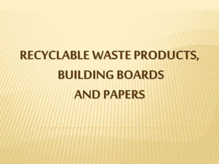 RECYCLABLE WASTE PRODUCTS,
BUILDING BOARDS
AND PAPERS
 
