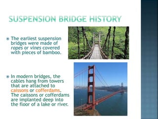  The earliest suspension
bridges were made of
ropes or vines covered
with pieces of bamboo.
 In modern bridges, the
cables hang from towers
that are attached to
caissons or cofferdams.
The caissons or cofferdams
are implanted deep into
the floor of a lake or river.
 