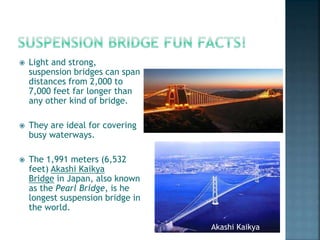  Light and strong,
suspension bridges can span
distances from 2,000 to
7,000 feet far longer than
any other kind of bridge.
 They are ideal for covering
busy waterways.
 The 1,991 meters (6,532
feet) Akashi Kaikya
Bridge in Japan, also known
as the Pearl Bridge, is he
longest suspension bridge in
the world.
Akashi Kaikya
 