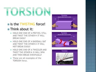 is the TWISTING force!
 Think about it:
 HOLD ONE END OF A PRETZEL STILL
AND TWIST THE OTHER IT WILL
BREAK EASILY
 HOLD ONE END OF A BASEBALL BAT
AND TWIST THE OTHER IT WILL
NOT BREAK EASILY
 HOLD ONE END OF A TWIZZLER AND
TWIST THE OTHER IS WILL SPIN
AND THEN BREAK EVENTUALLY
 These are all examples of the
TORSION force.
 