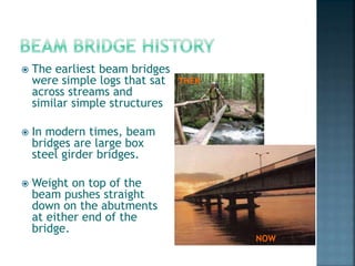  The earliest beam bridges
were simple logs that sat
across streams and
similar simple structures
 In modern times, beam
bridges are large box
steel girder bridges.
 Weight on top of the
beam pushes straight
down on the abutments
at either end of the
bridge.
THEN
NOW
 