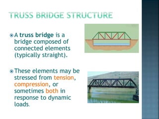  A truss bridge is a
bridge composed of
connected elements
(typically straight).
 These elements may be
stressed from tension,
compression, or
sometimes both in
response to dynamic
loads.
 