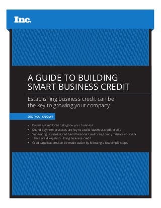 A GUIDE TO BUILDING
SMART BUSINESS CREDIT
Establishing business credit can be
the key to growing your company
DID YOU KNOW?
•	 Business Credit can help grow your business
•	 Sound payment practices are key to a solid business credit profile
•	 Separating Business Credit and Personal Credit can greatly mitigate your risk
•	 There are 4 keys to building business credit
•	 Credit applications can be made easier by following a few simple steps
 