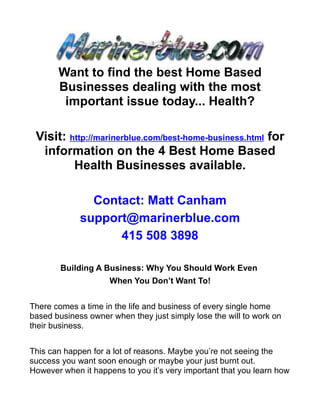 Want to find the best Home Based
       Businesses dealing with the most
        important issue today... Health?

 Visit: http://marinerblue.com/best-home-business.html for
  information on the 4 Best Home Based
         Health Businesses available.

               Contact: Matt Canham
             support@marinerblue.com
                   415 508 3898

        Building A Business: Why You Should Work Even
                     When You Don’t Want To!


There comes a time in the life and business of every single home
based business owner when they just simply lose the will to work on
their business.


This can happen for a lot of reasons. Maybe you’re not seeing the
success you want soon enough or maybe your just burnt out.
However when it happens to you it’s very important that you learn how
 