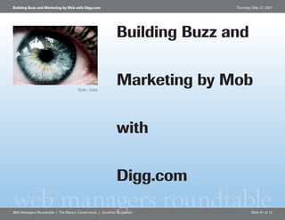 Building Buzz and Marketing by Mob with Digg.com                          Thursday, May 31, 2007




                                                           Building Buzz and

                                                           Marketing by Mob
                                     flickr: ricko




                                                           with

                                                           Digg.com
web managers roundtable
Web Managers Roundtable | The Nature Conservancy | Jonathon D. Colman              Slide #1 of 10