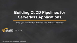 © 2016, Amazon Web Services, Inc. or its Affiliates. All rights reserved© 2016, Amazon Web Services, Inc. or its Affiliates. All rights reserved
Building CI/CD Pipelines for
Serverless Applications
Balaji Iyer –Infrastructure Architect, AWS Professional Services
 
