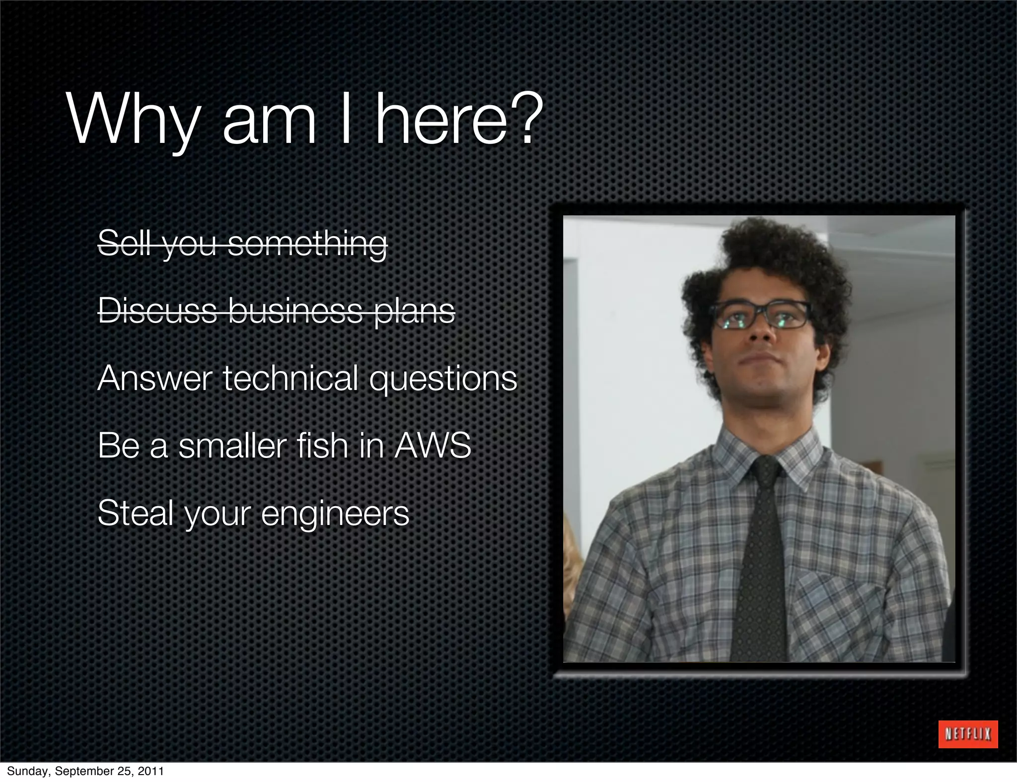 Why am I here?
              Sell you something
              Discuss business plans
              Answer technical questions
              Be a smaller ﬁsh in AWS
              Steal your engineers




Sunday, September 25, 2011
 