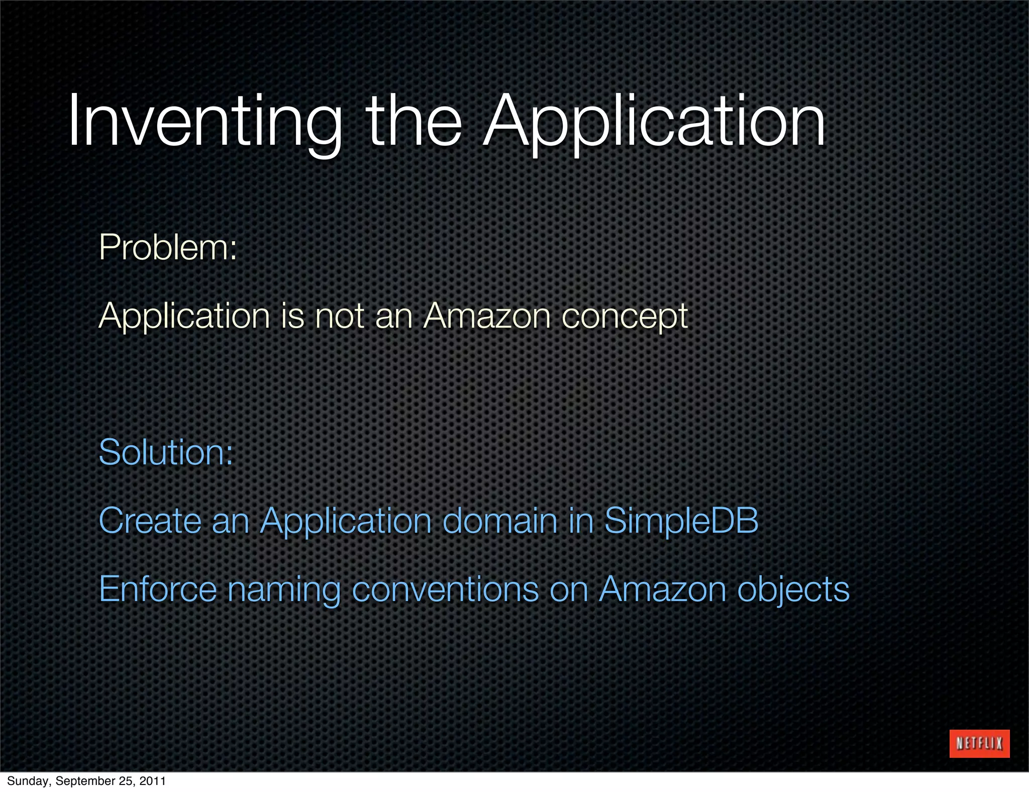 Inventing the Application
              Problem:
              Application is not an Amazon concept


              Solution:
              Create an Application domain in SimpleDB
              Enforce naming conventions on Amazon objects




Sunday, September 25, 2011
 