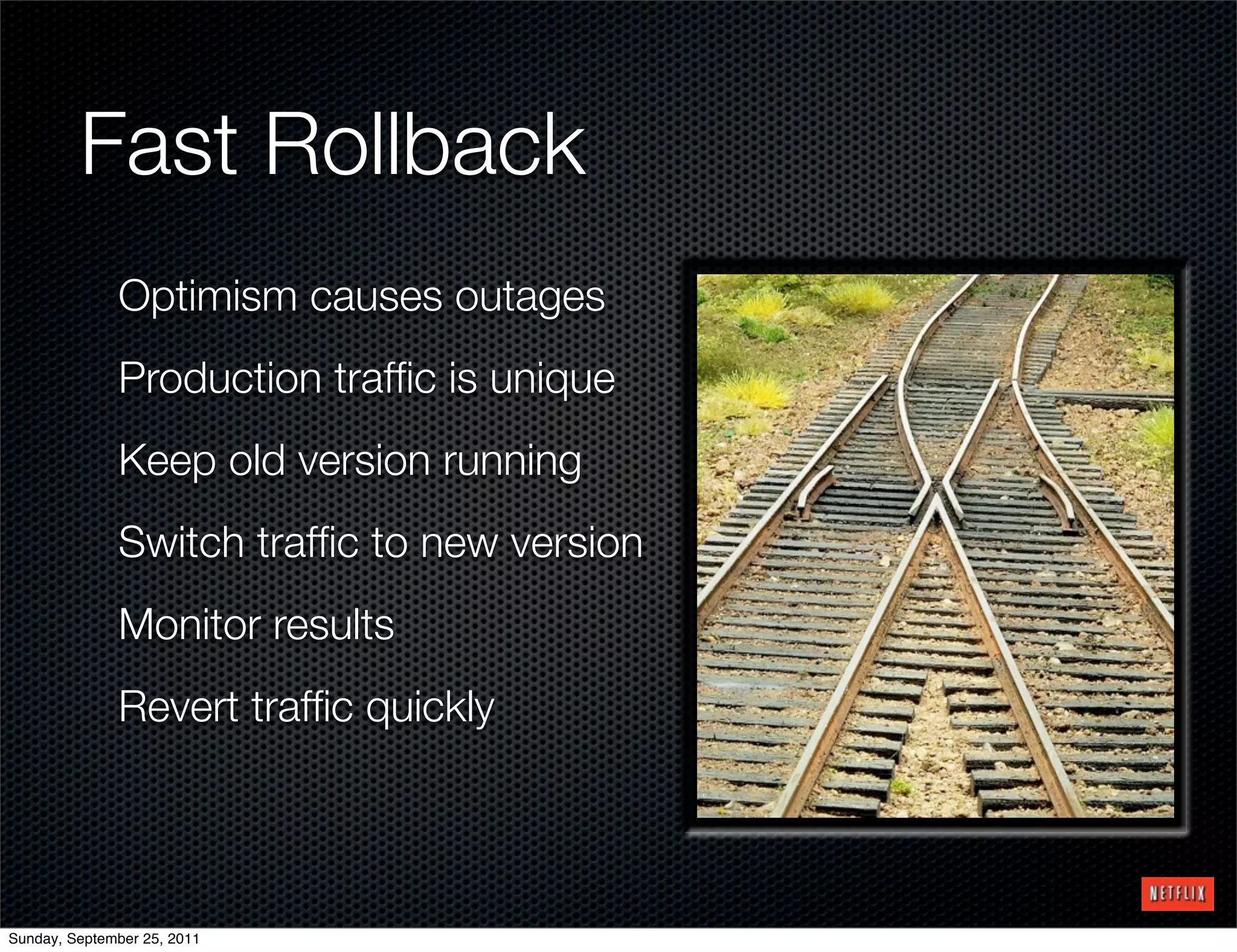 Fast Rollback
              Optimism causes outages
              Production trafﬁc is unique
              Keep old version running
              Switch trafﬁc to new version
              Monitor results
              Revert trafﬁc quickly




Sunday, September 25, 2011
 