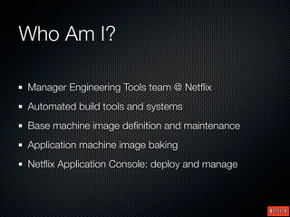 Who Am I?

Manager Engineering Tools team @ Netﬂix
Automated build tools and systems
Base machine image deﬁnition and maintenance
Application machine image baking
Netﬂix Application Console: deploy and manage
 