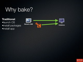 Why bake?
Traditional:
•launch OS
                    Generic AMI
•install packages                 Instance

•install app
 