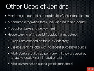 Other Uses of Jenkins
Monitoring of our test and production Cassandra clusters
Automated integration tests, including bake and deploy
Production bake and deployment
Housekeeping of the build / deploy infrastructure:
  Reap unreferenced artifacts in Artifactory
  Disable Jenkins jobs with no recent successful builds
  Mark Jenkins builds as permanent if they are used by
  an active deployment in prod or test
  Alert owners when slaves get disconnected
 