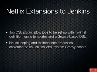 Netﬂix Extensions to Jenkins

 Job DSL plugin: allow jobs to be set up with minimal
 deﬁnition, using templates and a Groovy-based DSL.
 Housekeeping and maintenance processes
 implemented as Jenkins jobs, system Groovy scripts
 