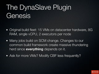 The DynaSlave Plugin
Genesis
Original build ﬂeet: 15 VMs on datacenter hardware, 8G
RAM, single vCPU, 2 executors per node
Many jobs build on SCM change. Changes to our
common build framework create massive thundering
herd since everything depends on it.
Ask for more VMs? Modify CBF less frequently?
 