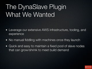 The DynaSlave Plugin
What We Wanted

Leverage our extensive AWS infrastructure, tooling, and
experience
No manual ﬁddling with machines once they launch
Quick and easy to maintain a ﬁxed pool of slave nodes
that can grow/shrink to meet build demand
 