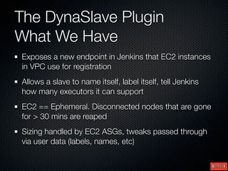 The DynaSlave Plugin
What We Have
Exposes a new endpoint in Jenkins that EC2 instances
in VPC use for registration
Allows a slave to name itself, label itself, tell Jenkins
how many executors it can support
EC2 == Ephemeral. Disconnected nodes that are gone
for > 30 mins are reaped
Sizing handled by EC2 ASGs, tweaks passed through
via user data (labels, names, etc)
 