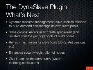 The DynaSlave Plugin
What’s Next
Dynamic resource management: have Jenkins respond
to build demand and manage its own slave pools
Slave groups: Allows us to create specialized (and
isolated from the genpop) pools of build nodes
Refresh mechanism for slave tools (JDKs, Ant versions,
etc)
Enhanced security/registration of nodes
Give it back to the community (watch
techblog.netﬂix.com!)
 