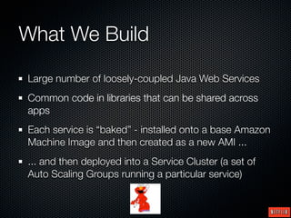 What We Build

Large number of loosely-coupled Java Web Services
Common code in libraries that can be shared across
apps
Each service is “baked” - installed onto a base Amazon
Machine Image and then created as a new AMI ...
... and then deployed into a Service Cluster (a set of
Auto Scaling Groups running a particular service)
 