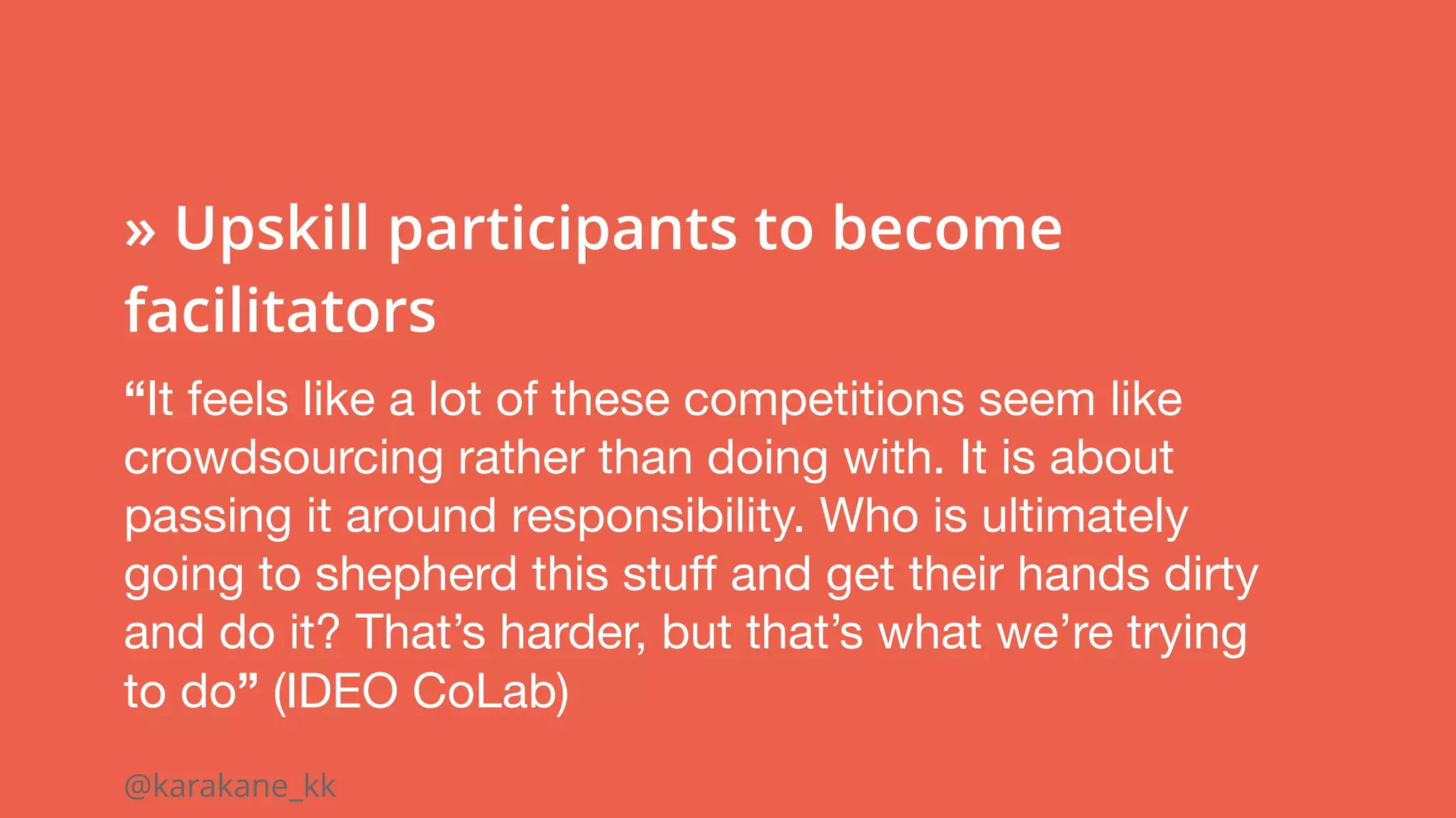 @karakane_kk
 
» Upskill participants to become
facilitators
“It feels like a lot of these competitions seem like
crowdsourcing rather than doing with. It is about
passing it around responsibility. Who is ultimately
going to shepherd this stuff and get their hands dirty
and do it? That’s harder, but that’s what we’re trying
to do” (IDEO CoLab)
 