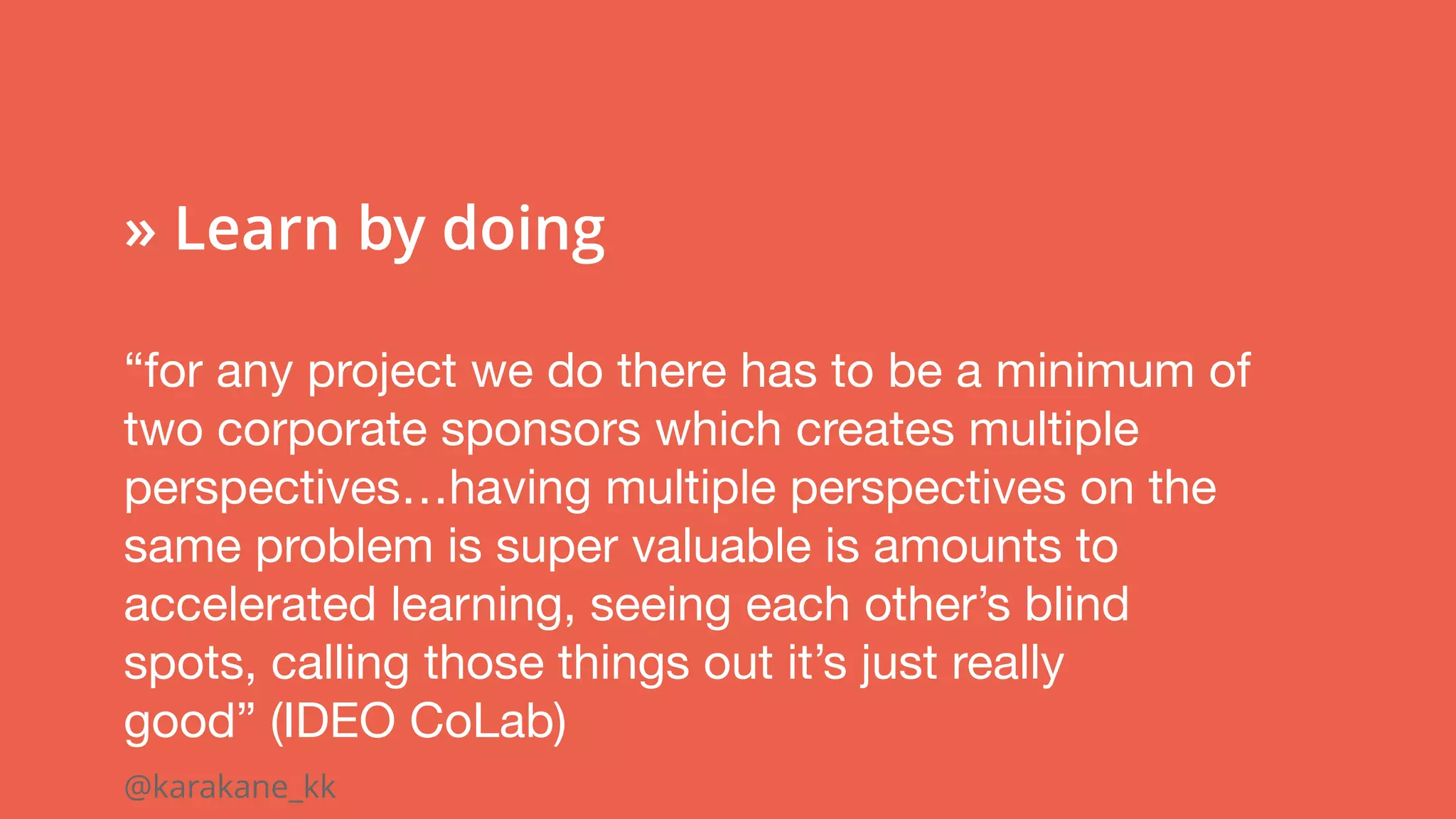 @karakane_kk
 
» Learn by doing
“for any project we do there has to be a minimum of
two corporate sponsors which creates multiple
perspectives…having multiple perspectives on the
same problem is super valuable is amounts to
accelerated learning, seeing each other’s blind 
spots, calling those things out it’s just really
good” (IDEO CoLab)
 