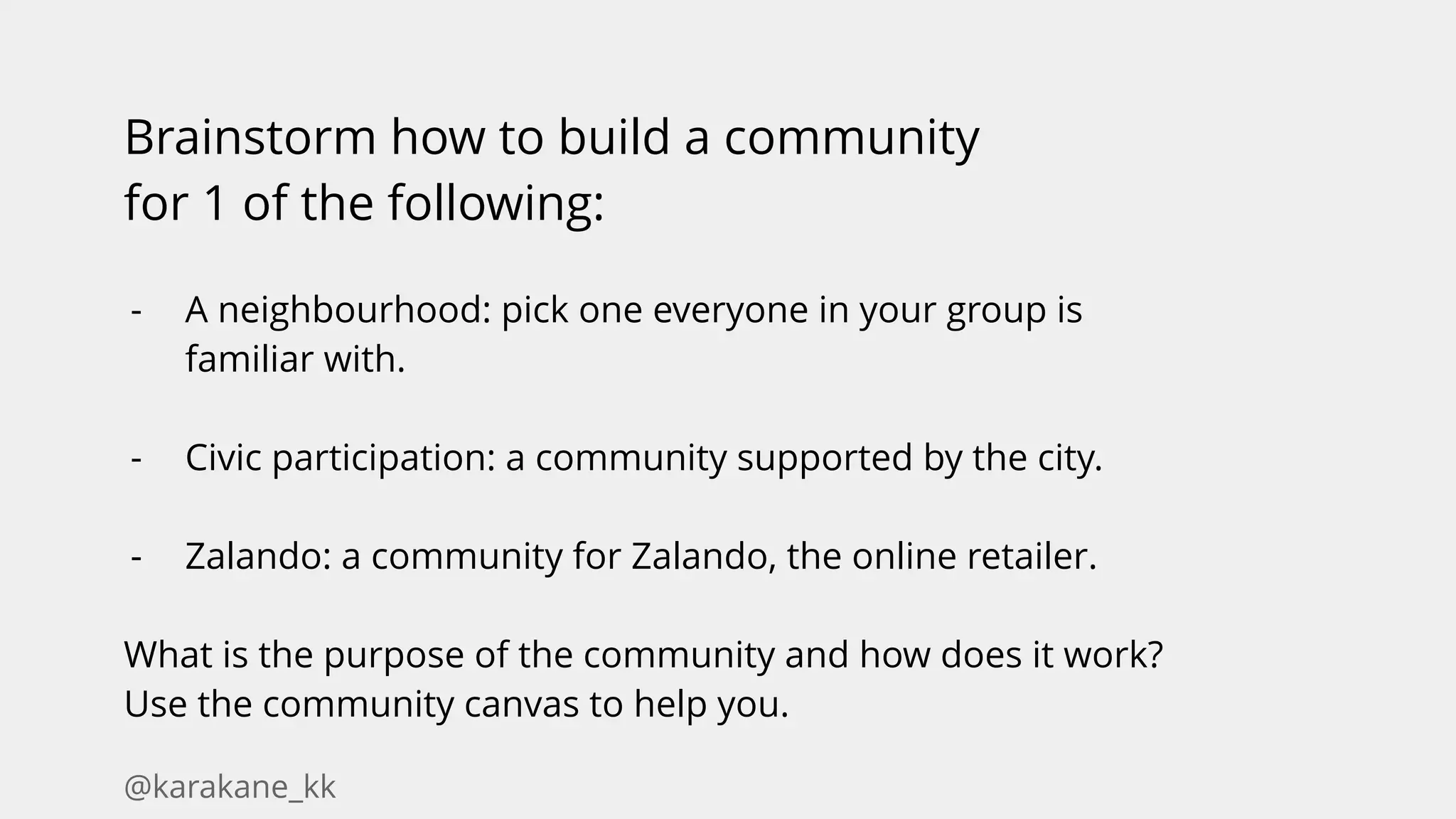 @karakane_kk
Brainstorm how to build a community
for 1 of the following:
- A neighbourhood: pick one everyone in your group is
familiar with.
- Civic participation: a community supported by the city.
- Zalando: a community for Zalando, the online retailer.
What is the purpose of the community and how does it work?
Use the community canvas to help you.
 