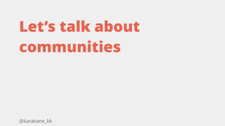 @karakane_kk
Let’s talk about
communities
 