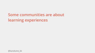 @karakane_kk
Some communities are about
learning experiences
 