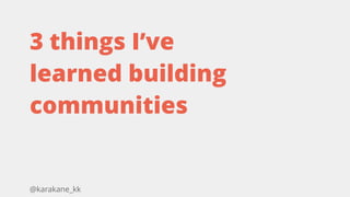 @karakane_kk
3 things I’ve
learned building
communities
 