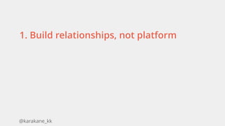 @karakane_kk
1. Build relationships, not platform
 