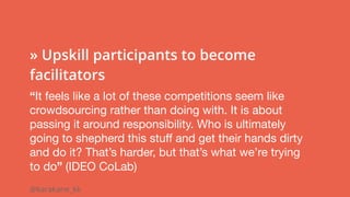 @karakane_kk
 
» Upskill participants to become
facilitators
“It feels like a lot of these competitions seem like
crowdsourcing rather than doing with. It is about
passing it around responsibility. Who is ultimately
going to shepherd this stuff and get their hands dirty
and do it? That’s harder, but that’s what we’re trying
to do” (IDEO CoLab)
 