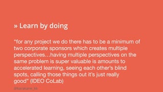@karakane_kk
 
» Learn by doing
“for any project we do there has to be a minimum of
two corporate sponsors which creates multiple
perspectives…having multiple perspectives on the
same problem is super valuable is amounts to
accelerated learning, seeing each other’s blind 
spots, calling those things out it’s just really
good” (IDEO CoLab)
 