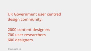 @karakane_kk
UK Government user centred
design community:
2000 content designers 
700 user researchers 
600 designers 
 
 