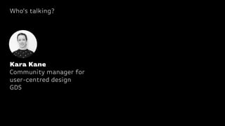 Who’s talking?
Kara Kane
Community manager for
user-centred design
GDS
 