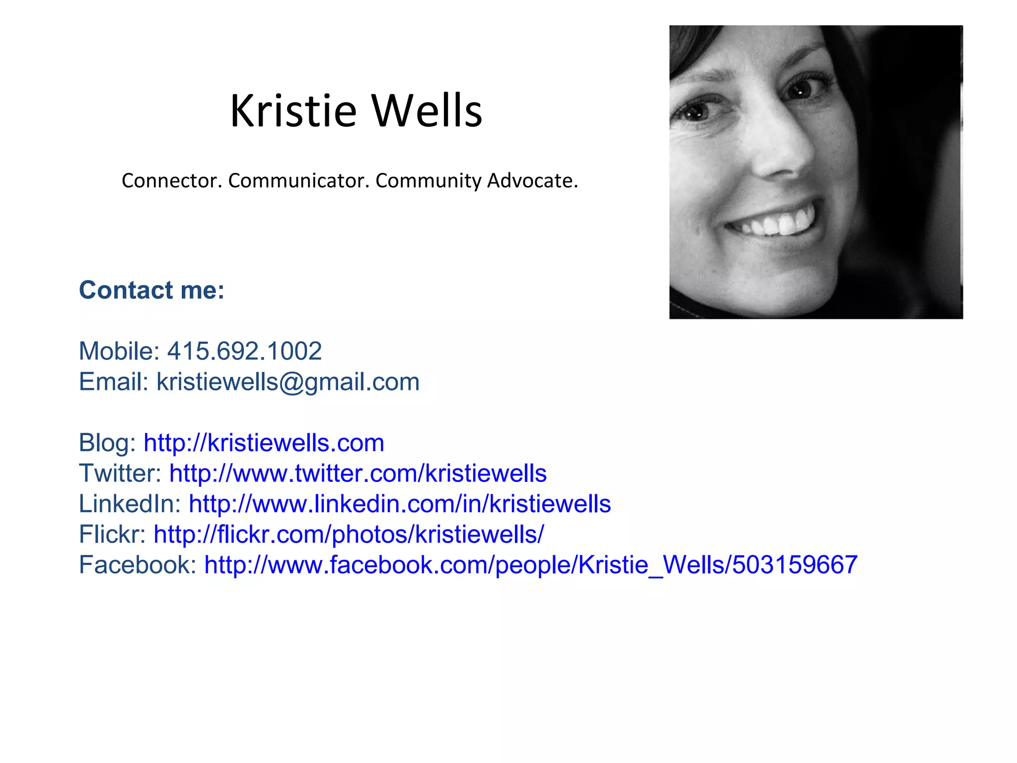 Kristie Wells Connector. Communicator. Community Advocate.   Contact me:  Mobile: 415.692.1002 Email: kristiewells@gmail.com  Blog:  http://kristiewells.com Twitter:  http://www.twitter.com/kristiewells LinkedIn:  http://www.linkedin.com/in/kristiewells   Flickr:  http://flickr.com/photos/kristiewells/ Facebook:  http://www.facebook.com/people/Kristie_Wells/503159667 