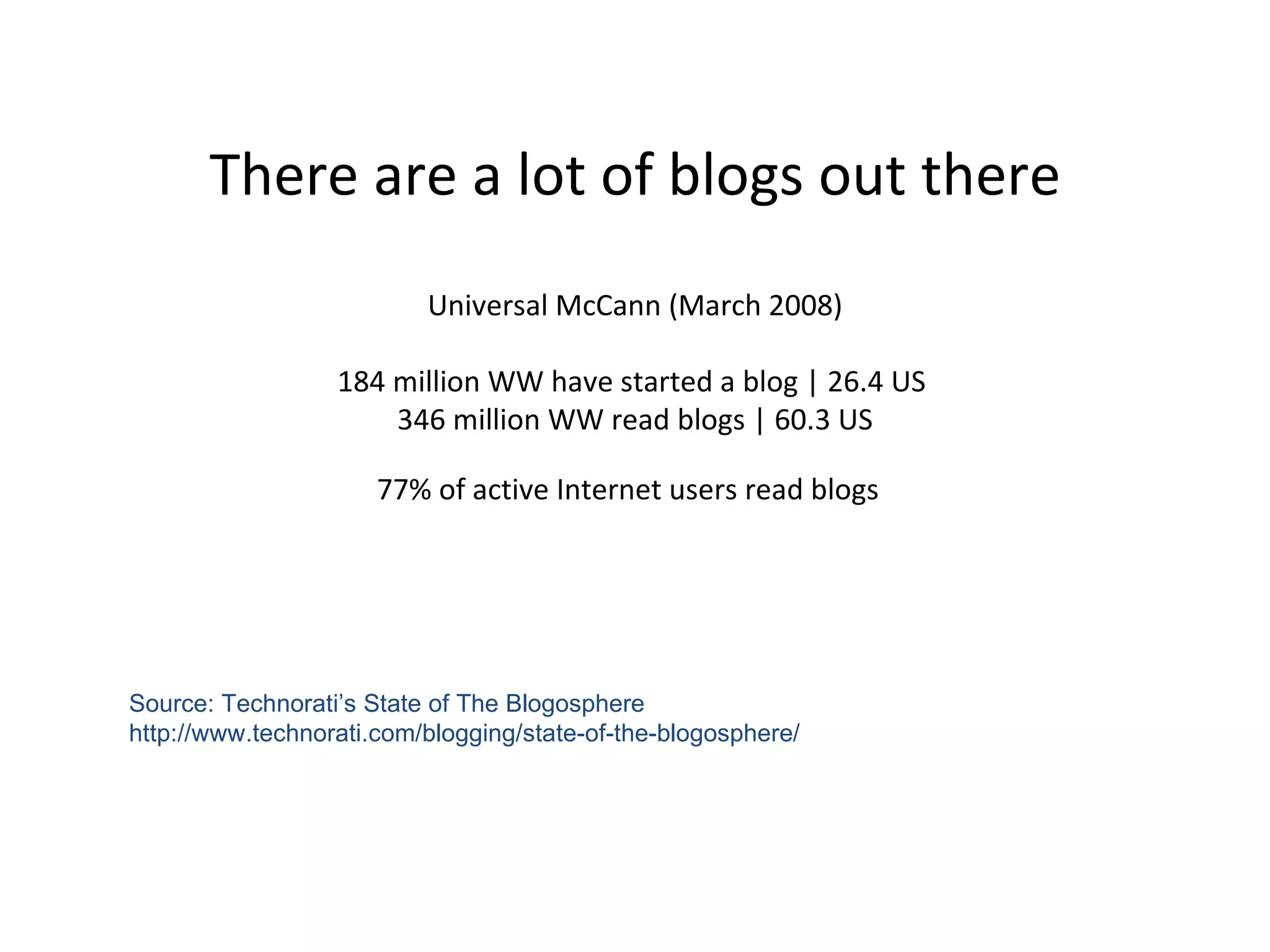 There are a lot of blogs out there Universal McCann (March 2008)   184 million WW have started a blog | 26.4 US  346 million WW read blogs | 60.3 US 77% of active Internet users read blogs   Source: Technorati’s State of The Blogosphere http://www.technorati.com/blogging/state-of-the-blogosphere/ 