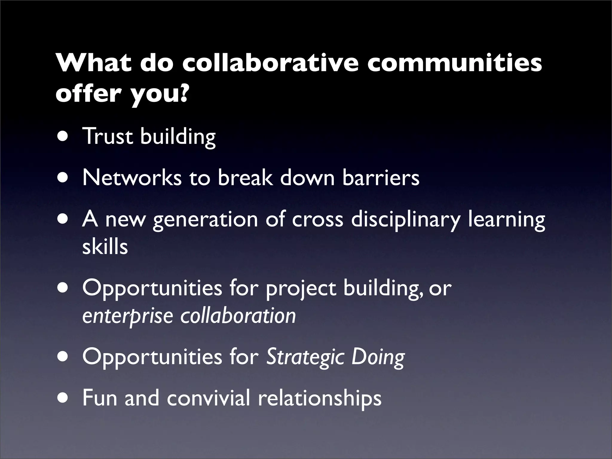What do collaborative communities
offer you?
• Trust building
• Networks to break down barriers
• A new generation of cross disciplinary learning
  skills
• Opportunities for project building, or
  enterprise collaboration
• Opportunities for Strategic Doing
• Fun and convivial relationships
 