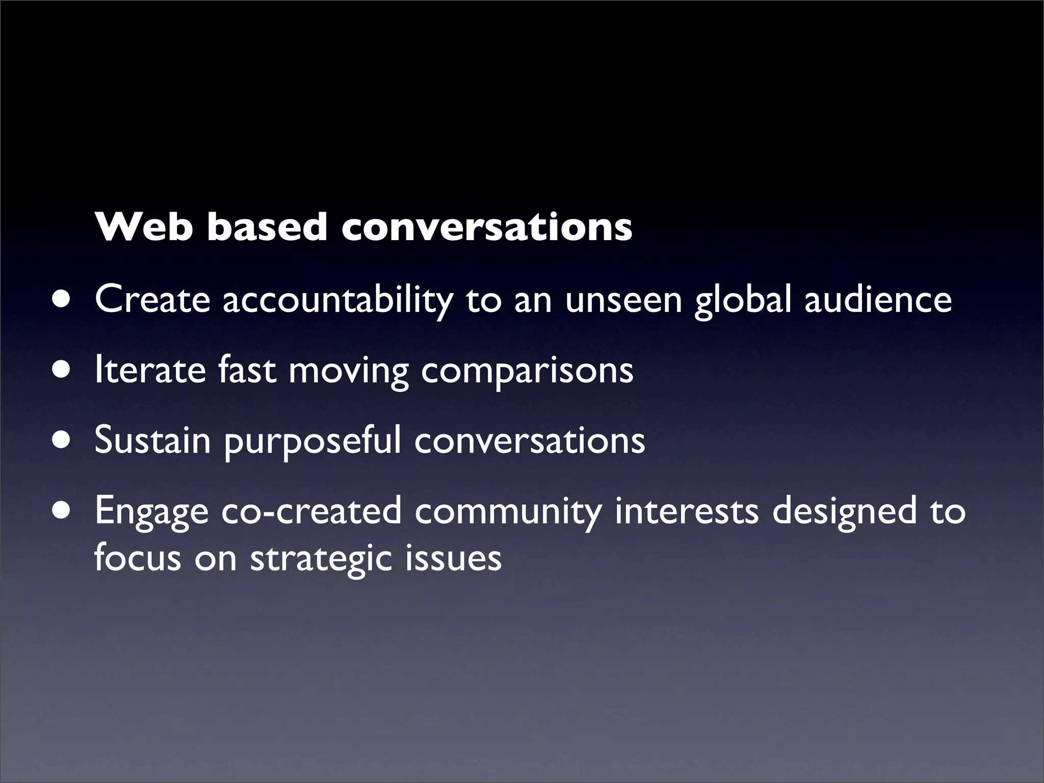 Web based conversations
• Create accountability to an unseen global audience
• Iterate fast moving comparisons
• Sustain purposeful conversations
• Engage co-created community interests designed to
  focus on strategic issues
 