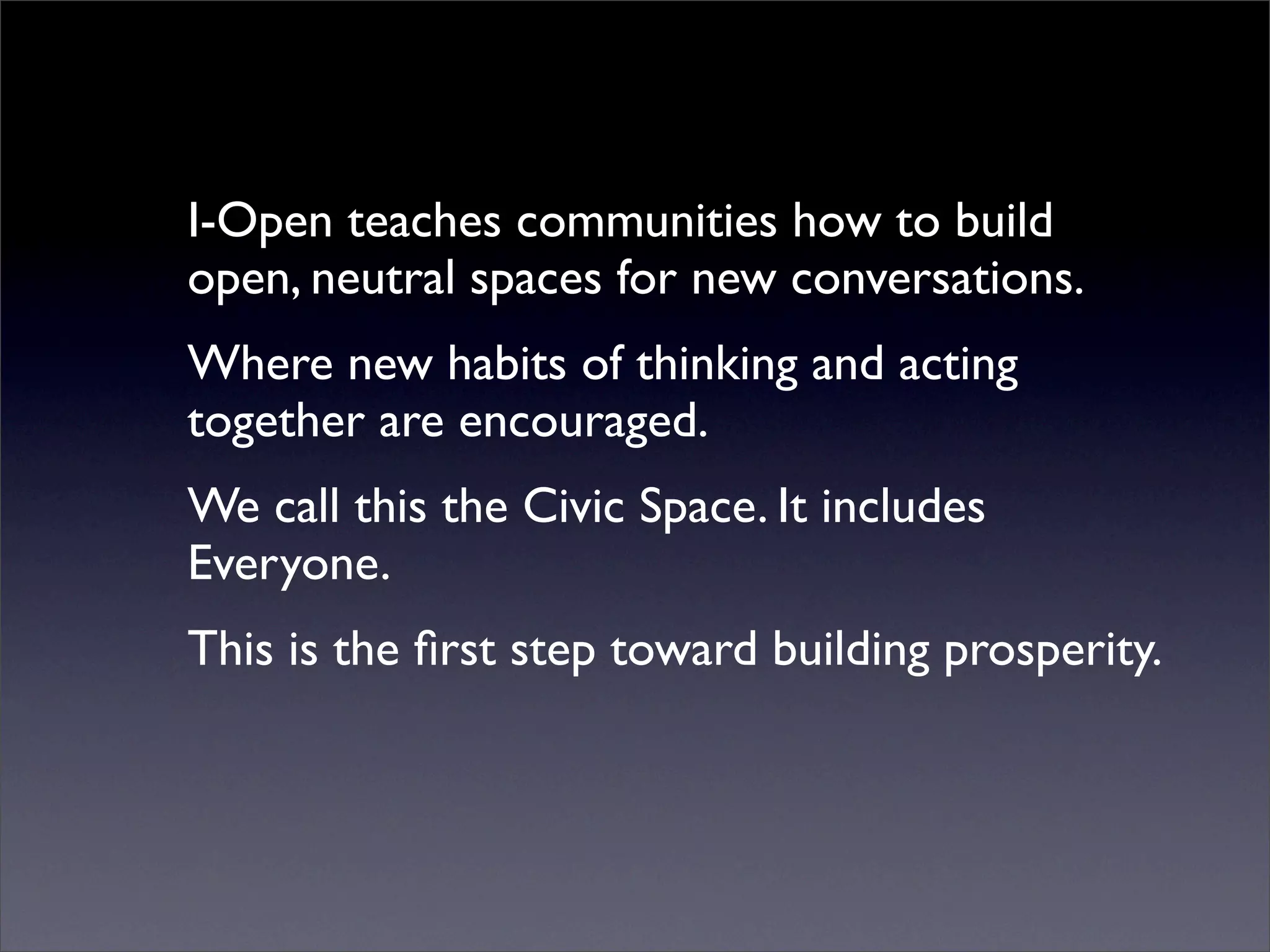 I-Open teaches communities how to build
open, neutral spaces for new conversations.
Where new habits of thinking and acting
together are encouraged.
We call this the Civic Space. It includes
Everyone.
This is the ﬁrst step toward building prosperity.
 